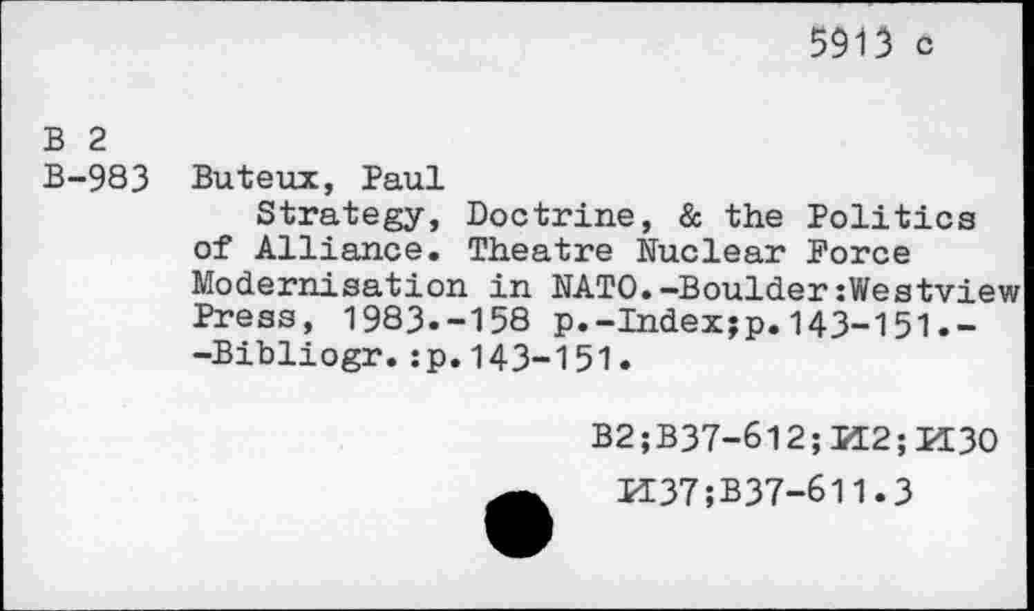 ﻿5913 c
B 2
B-983 Buteux, Paul
Strategy, Doctrine, & the Politics of Alliance. Theatre Nuclear Force Modernisation in NATO.-Boulder:Westview Press, 1983.-158 p.-Index;p.143-151.--Bibliogr.:p.143-151.
B2;B37-612;K2;K3O
K37;B37-611.3